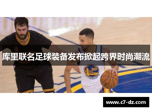 库里联名足球装备发布掀起跨界时尚潮流